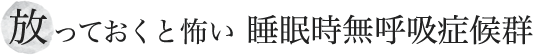 放っておくと怖い 睡眠時無呼吸症候群